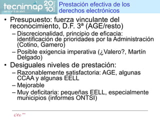 Prestación efectiva de los derechos electrónicos Presupuesto: fuerza vinculante del reconocimiento, D.F. 3ª (AGE/resto) Discrecionalidad, principio de eficacia: identificación de prioridades por la Administración (Cotino, Gamero) Posible exigencia imperativa (¿Valero?, Martín Delgado) Desiguales niveles de prestación: Razonablemente satisfactoria: AGE, algunas CCAA y algunas EELL Mejorable  Muy deficitaria: pequeñas EELL, especialmente municipios (informes ONTSI) 