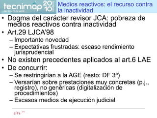 Medios reactivos: el recurso contra la inactividad Dogma del carácter revisor JCA: pobreza de medios reactivos contra inactividad Art.29 LJCA’98 Importante novedad Expectativas frustradas: escaso rendimiento jurisprudencial No existen precedentes aplicados al art.6 LAE De concurrir: Se restringirían a la AGE (resto: DF 3ª) Versarían sobre prestaciones muy concretas (p.j., registro), no genéricas (digitalización de procedimientos) Escasos medios de ejecución judicial 