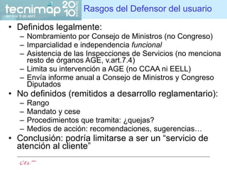 Rasgos del Defensor del usuario Definidos legalmente: Nombramiento por Consejo de Ministros (no Congreso) Imparcialidad e independencia  funcional Asistencia de las Inspecciones de Servicios (no menciona resto de órganos AGE, v.art.7.4) Limita su intervención a AGE (no CCAA ni EELL) Envía informe anual a Consejo de Ministros y Congreso Diputados No definidos (remitidos a desarrollo reglamentario): Rango Mandato y cese Procedimientos que tramita: ¿quejas? Medios de acción: recomendaciones, sugerencias…  Conclusión: podría limitarse a ser un “servicio de atención al cliente” 