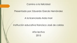 Camino a la felicidad
Presentado por: Eduardo Garcés Hernández
A la licenciada Aida mari
Institución educativa francisco José de caldas
Año lectivo
2015
 