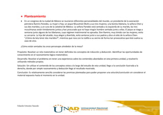 Eduardo Gónzalez Saucedo
 Planteamiento
 En un congreso de la ciudad de México se reunieron diferentes personalidades del mundo, un presidente de la asociación
petrolera Ramiro Paredes, su mujer e hija; un jeque Musulmán Muhí y sus tres mujeres; una bonita tibetana, la señora Chen y
sus dos maridos; y un cura de la catedral de México. La señora Paredes está sentada a la izquierda de su marido, las tres
musulmanas están tímidamente juntas y han procurado que no haya ningún hombre sentado junto a ellas. El jeque se niega a
sentarse junto alguno de los tibetanos, cuyo régimen matrimonial no aprueba. Don Ramiro, muy tímido con las mujeres, evita
su cercanía. La hija del alcalde, muy alegre y divertida, evita sentarse junto a sus padres y dice al oído de la señora Chen:
“¿Cómo da lata tener dos maridos?”, mientras que roza con la rodilla a su vecino de forma tan provocativa que éste vuelca su
vaso de vino.
¿Cómo están sentados los once personajes alrededor de la mesa?
Propósito: Resolver un reto matemático sin tener definidos los conceptos de inducción y deducción. Identificar las oportunidades de
conocimiento en el razonamiento lógico-matemático.
Desarrollo: Resolver el problema sin tener una experiencia sobre los contenidos abordados en esta primera unidad, y resolverlo
utilizando métodos propios.
Solución: Sin utilizar el contenido de los conceptos vistos a lo largo del estudio de esta unidad, llego a la conclusión ilustrada a la
derecha, donde por simple razonamiento y deducción llego al resultado mostrado.
Conclusión: Es relativamente sencillo considerar las premisas planteadas para poder proponer una solución/conclusión sin considerar el
material expuesto hasta el momento en la unidad.
 