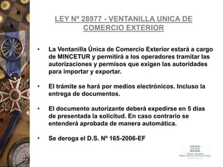 LEY Nº 28977 - VENTANILLA UNICA DE
COMERCIO EXTERIOR
• La Ventanilla Única de Comercio Exterior estará a cargo
de MINCETUR y permitirá a los operadores tramitar las
autorizaciones y permisos que exigen las autoridades
para importar y exportar.
• El trámite se hará por medios electrónicos. Incluso la
entrega de documentos.
• El documento autorizante deberá expedirse en 5 días
de presentada la solicitud. En caso contrario se
entenderá aprobada de manera automática.
• Se deroga el D.S. Nº 165-2006-EF
 