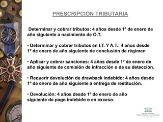Determinar y cobrar tributos: 4 años desde 1º de enero de
año siguiente a nacimiento de O.T.
• Determinar y cobrar tributos en I.T. Y A.T.: 4 años desde
1º de enero de año siguiente de conclusión de régimen
• Aplicar y cobrar sanciones: 4 años desde 1º de enero de
año siguiente de comisión de infracción o de su detección.
• Requerir devolución de drawback indebido: 4 años desde
1º de enero de año siguiente a entrega de restitución.
• Devolución: 4 años desde 1º de enero de año
siguiente de pago indebido o en exceso.
PRESCRIPCIÓN TRIBUTARIA
 