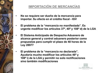 IMPORTACIÓN DE MERCANCÍAS
• No se requiere ser dueño de la mercancía para
importar. Su efecto en el crédito fiscal - IGV
• El problema de la “mercancía no manifestada”. Es
urgente modificar los artículos 37º, 40º y 108º d) de la LGA
• El Sistema Anticipado de Despacho Aduanero de
alcance general y control aduanero posterior como
propuestas para cumplir el plazo de 48 horas de la
Ley 28977
• El problema de la “mercancía no declarada”.
Ayudaría mucho modificar los artículos 46º y
108º i) de la LGA y permitir no solo rectificaciones
sino también modificaciones
 