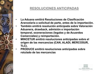 RESOLUCIONES ANTICIPADAS
• La Aduana emitirá Resoluciones de Clasificación
Arancelaria a solicitud de parte, antes de la importación.
• También emitirá resolución anticipada sobre Valoración
Aduanera, drawback, admisión e importación
temporal, exoneraciones (legales y de Acuerdos
Comerciales) y reimportación.
• MINCETUR emitirá resoluciones anticipadas sobre el
origen de las mercancías (CAN, ALADI, MERCOSUR,
TLC).
• PRODUCE emitirá resoluciones anticipadas sobre
rotulado de las mercancías
 