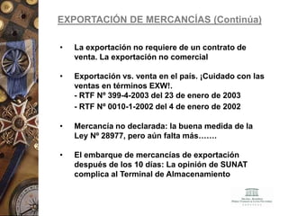 EXPORTACIÓN DE MERCANCÍAS (Continúa)
• La exportación no requiere de un contrato de
venta. La exportación no comercial
• Exportación vs. venta en el país. ¡Cuidado con las
ventas en términos EXW!.
- RTF Nº 399-4-2003 del 23 de enero de 2003
- RTF Nº 0010-1-2002 del 4 de enero de 2002
• Mercancía no declarada: la buena medida de la
Ley Nº 28977, pero aún falta más…….
• El embarque de mercancías de exportación
después de los 10 días: La opinión de SUNAT
complica al Terminal de Almacenamiento
 
