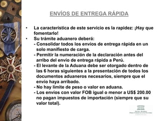 ENVÍOS DE ENTREGA RÁPIDA
• La característica de este servicio es la rapidez: ¡Hay que
fomentarlo!
• Su trámite aduanero deberá:
- Consolidar todos los envíos de entrega rápida en un
solo manifiesto de carga.
- Permitir la numeración de la declaración antes del
arribo del envío de entrega rápida a Perú.
- El levante de la Aduana debe ser otorgado dentro de
las 6 horas siguientes a la presentación de todos los
documentos aduaneros necesarios, siempre que el
envío haya arribado.
- No hay límite de peso o valor en aduana.
- Los envíos con valor FOB igual o menor a US$ 200.00
no pagan impuestos de importación (siempre que su
valor total).
 