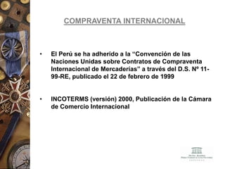 COMPRAVENTA INTERNACIONAL
• El Perú se ha adherido a la “Convención de las
Naciones Unidas sobre Contratos de Compraventa
Internacional de Mercaderías” a través del D.S. Nº 11-
99-RE, publicado el 22 de febrero de 1999
• INCOTERMS (versión) 2000, Publicación de la Cámara
de Comercio Internacional
 
