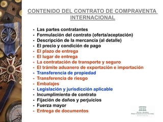 CONTENIDO DEL CONTRATO DE COMPRAVENTA
INTERNACIONAL
- Las partes contratantes
- Formulación del contrato (oferta/aceptación)
- Descripción de la mercancía (al detalle)
- El precio y condición de pago
- El plazo de entrega
- El lugar de entrega
- La contratación de transporte y seguro
- El trámite aduanero de exportación e importación
- Transferencia de propiedad
- Transferencia de riesgo
- Embalajes
- Legislación y jurisdicción aplicable
- Incumplimiento de contrato
- Fijación de daños y perjuicios
- Fuerza mayor
- Entrega de documentos
 