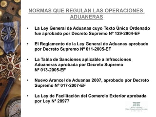 NORMAS QUE REGULAN LAS OPERACIONES
ADUANERAS
• La Ley General de Aduanas cuyo Texto Único Ordenado
fue aprobado por Decreto Supremo Nº 129-2004-EF
• El Reglamento de la Ley General de Aduanas aprobado
por Decreto Supremo Nº 011-2005-EF
• La Tabla de Sanciones aplicable a Infracciones
Aduaneras aprobada por Decreto Supremo
Nº 013-2005-EF
• Nuevo Arancel de Aduanas 2007, aprobado por Decreto
Supremo Nº 017-2007-EF
• La Ley de Facilitación del Comercio Exterior aprobada
por Ley Nº 28977
 