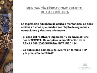 MERCANCÍA FÍSICA COMO OBJETO
DE LA LOGÍSTICA
• La legislación aduanera se aplica a mercancías, es decir
a bienes físicos que pueden ser objeto de regímenes,
operaciones y destinos aduaneros
- El caso del “software imponible” y su envío al Perú
por INTERNET. Se requiere la modificación de la
RSNAA 546-2003/SUNAT/A (INTA-PE.01.14).
- La publicidad comercial televisiva en formato FTP
y la precisión de SUNAT
 