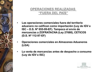 OPERACIONES REALIZADAS
“FUERA DEL PAÍS”
• Las operaciones comerciales fuera del territorio
aduanero no califican como importación (Ley de IGV e
ISC – D.S. Nº 055-99-EF). Tampoco el envío de
mercancías a ZOFRATACNA (Ley 27688), CETICOS
(D.S. Nº 112-97-EF)
• Operaciones comerciales en Almacenes Aduaneros
(LGA)
• La venta de mercancías antes de despacho a consumo
(Ley de IGV e ISC)
 