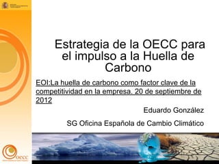 Estrategia de la OECC para
      el impulso a la Huella de
              Carbono
EOI:La huella de carbono como factor clave de la
competitividad en la empresa. 20 de septiembre de
2012
                                Eduardo González
         SG Oficina Española de Cambio Climático


                                                    1
 