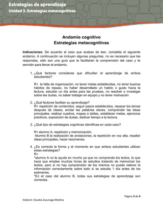 Página 3 de 4
Elaboró: Claudia Zuzunaga Medina
Andamio cognitivo
Estrategias metacognitivas
Indicaciones: De acuerdo al caso que acabas de leer, completa el siguiente
andamio. A continuación se incluyen algunas preguntas; no es necesario que las
respondas, sólo son una guía que te facilitarán la comprensión del caso y te
servirán para llenar el andamio.
1. ¿Qué factores consideras que dificultan el aprendizaje de ambos
estudiantes?
R= la falta de organización, no tener metas establecidas, no tener buenos
hábitos de repaso, no haber desarrollado un habito o gusto hacia la
lectura, estudiar un día antes para las pruebas, no resolver o investigar
sobre las dudas, no saber trabajar en equipo y no tener motivación
2. ¿Qué factores facilitan su aprendizaje?
R= repetición de contenidos, seguir pasos establecidos, repasar los temas
después de clases, anotar las palabras claves, comprender las ideas
principales, realizar cuadros, mapas o tablas, establecer metas, ejercicios
prácticos, exposición de dudas, dedicar tiempo a la lectura.
3. ¿Qué tipo de estrategias cognitivas identificas en cada caso?
R= alumno A, repetición y memorización.
Alumno B la realización de anotaciones, la repetición en voz alta, resaltar
ideas principales, hacer resúmenes.
4. ¿Es correcta la forma y el momento en que ambos estudiantes utilizan
estas estrategias?
R=
*alumno A no le ayuda en mucho ya que no comprende los textos, lo que
hace que emplee muchas horas de estudios tratando de memorizar los
textos, pero si no hay comprensión de los mismos no puede retener la
información correctamente sobre todo si se estudia 1 día antes de los
exámenes.
*En el caso del alumno B, todas sus estrategias de aprendizaje son
correctas.
 