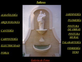 Talleres



ALBAÑILERÍA                         JARDINERÍA

                                     PLOMERÍA
ARQUEOLOGÍA
                                     PINTURA
CANTERÍA                             DE OBRAS
                                      PINTURA
                                       MURAL
CARPINTERÍA
                                  TALABARTERÍA
ELECTRICIDAD
                                     VIDRIERÍA
FORJA                                   YESO

               Galería de Fotos
 