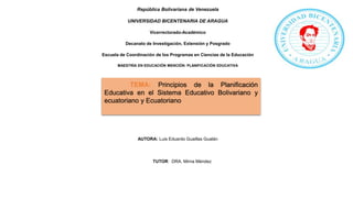 República Bolivariana de Venezuela
UNIVERSIDAD BICENTENARIA DE ARAGUA
Vicerrectorado-Académico
Decanato de Investigación, Extensión y Posgrado
Escuela de Coordinación de los Programas en Ciencias de la Educación
MAESTRÍA EN EDUCACIÓN MENCIÓN: PLANIFICACIÓN EDUCATIVA
AUTORA: Luis Eduardo Guaillas Gualán
TUTOR: DRA. Mirna Méndez
TEMA: Principios de la Planificación
Educativa en el Sistema Educativo Bolivariano y
ecuatoriano y Ecuatoriano
 