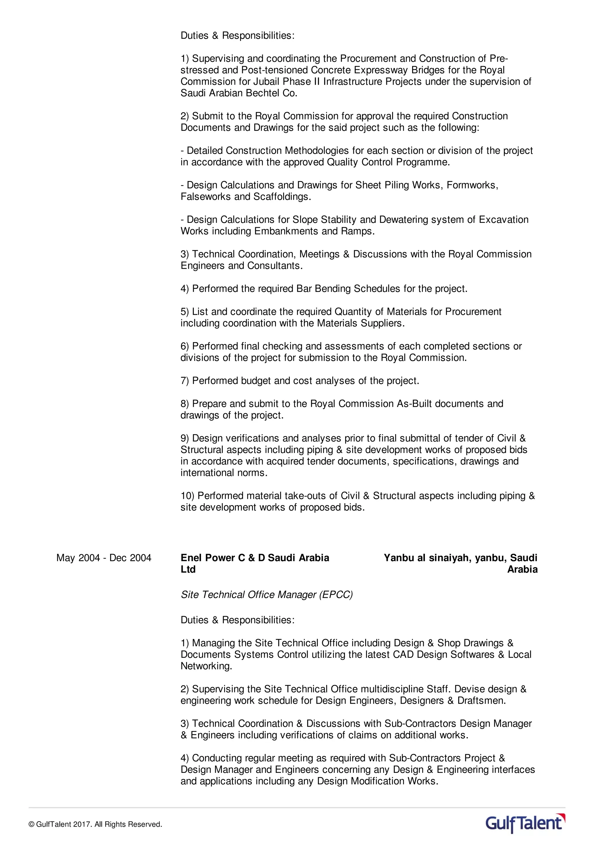 Duties & Responsibilities:
1) Supervising and coordinating the Procurement and Construction of Pre-
stressed and Post-tensioned Concrete Expressway Bridges for the Royal
Commission for Jubail Phase II Infrastructure Projects under the supervision of
Saudi Arabian Bechtel Co.
2) Submit to the Royal Commission for approval the required Construction
Documents and Drawings for the said project such as the following:
- Detailed Construction Methodologies for each section or division of the project
in accordance with the approved Quality Control Programme.
- Design Calculations and Drawings for Sheet Piling Works, Formworks,
Falseworks and Scaffoldings.
- Design Calculations for Slope Stability and Dewatering system of Excavation
Works including Embankments and Ramps.
3) Technical Coordination, Meetings & Discussions with the Royal Commission
Engineers and Consultants.
4) Performed the required Bar Bending Schedules for the project.
5) List and coordinate the required Quantity of Materials for Procurement
including coordination with the Materials Suppliers.
6) Performed final checking and assessments of each completed sections or
divisions of the project for submission to the Royal Commission.
7) Performed budget and cost analyses of the project.
8) Prepare and submit to the Royal Commission As-Built documents and
drawings of the project.
9) Design verifications and analyses prior to final submittal of tender of Civil &
Structural aspects including piping & site development works of proposed bids
in accordance with acquired tender documents, specifications, drawings and
international norms.
10) Performed material take-outs of Civil & Structural aspects including piping &
site development works of proposed bids.
May 2004 - Dec 2004 Enel Power C & D Saudi Arabia
Ltd
Yanbu al sinaiyah, yanbu, Saudi
Arabia
Site Technical Office Manager (EPCC)
Duties & Responsibilities:
1) Managing the Site Technical Office including Design & Shop Drawings &
Documents Systems Control utilizing the latest CAD Design Softwares & Local
Networking.
2) Supervising the Site Technical Office multidiscipline Staff. Devise design &
engineering work schedule for Design Engineers, Designers & Draftsmen.
3) Technical Coordination & Discussions with Sub-Contractors Design Manager
& Engineers including verifications of claims on additional works.
4) Conducting regular meeting as required with Sub-Contractors Project &
Design Manager and Engineers concerning any Design & Engineering interfaces
and applications including any Design Modification Works.
© GulfTalent 2017. All Rights Reserved.
 