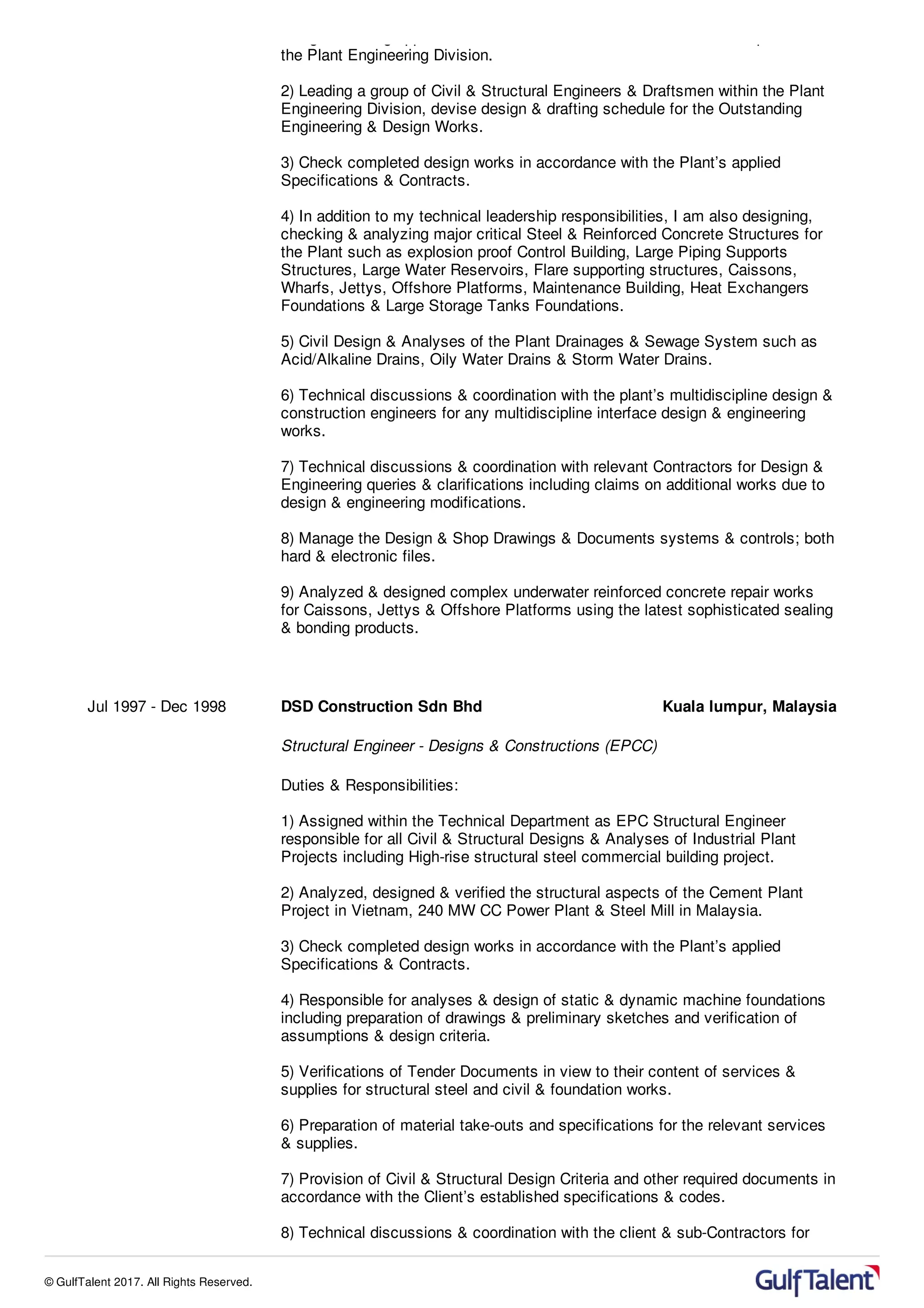 design including applications of all Civil, Structural & Architectural aspects of
the Plant Engineering Division.
2) Leading a group of Civil & Structural Engineers & Draftsmen within the Plant
Engineering Division, devise design & drafting schedule for the Outstanding
Engineering & Design Works.
3) Check completed design works in accordance with the Plant’s applied
Specifications & Contracts.
4) In addition to my technical leadership responsibilities, I am also designing,
checking & analyzing major critical Steel & Reinforced Concrete Structures for
the Plant such as explosion proof Control Building, Large Piping Supports
Structures, Large Water Reservoirs, Flare supporting structures, Caissons,
Wharfs, Jettys, Offshore Platforms, Maintenance Building, Heat Exchangers
Foundations & Large Storage Tanks Foundations.
5) Civil Design & Analyses of the Plant Drainages & Sewage System such as
Acid/Alkaline Drains, Oily Water Drains & Storm Water Drains.
6) Technical discussions & coordination with the plant’s multidiscipline design &
construction engineers for any multidiscipline interface design & engineering
works.
7) Technical discussions & coordination with relevant Contractors for Design &
Engineering queries & clarifications including claims on additional works due to
design & engineering modifications.
8) Manage the Design & Shop Drawings & Documents systems & controls; both
hard & electronic files.
9) Analyzed & designed complex underwater reinforced concrete repair works
for Caissons, Jettys & Offshore Platforms using the latest sophisticated sealing
& bonding products.
Jul 1997 - Dec 1998 DSD Construction Sdn Bhd Kuala lumpur, Malaysia
Structural Engineer - Designs & Constructions (EPCC)
Duties & Responsibilities:
1) Assigned within the Technical Department as EPC Structural Engineer
responsible for all Civil & Structural Designs & Analyses of Industrial Plant
Projects including High-rise structural steel commercial building project.
2) Analyzed, designed & verified the structural aspects of the Cement Plant
Project in Vietnam, 240 MW CC Power Plant & Steel Mill in Malaysia.
3) Check completed design works in accordance with the Plant’s applied
Specifications & Contracts.
4) Responsible for analyses & design of static & dynamic machine foundations
including preparation of drawings & preliminary sketches and verification of
assumptions & design criteria.
5) Verifications of Tender Documents in view to their content of services &
supplies for structural steel and civil & foundation works.
6) Preparation of material take-outs and specifications for the relevant services
& supplies.
7) Provision of Civil & Structural Design Criteria and other required documents in
accordance with the Client’s established specifications & codes.
8) Technical discussions & coordination with the client & sub-Contractors for
© GulfTalent 2017. All Rights Reserved.
 