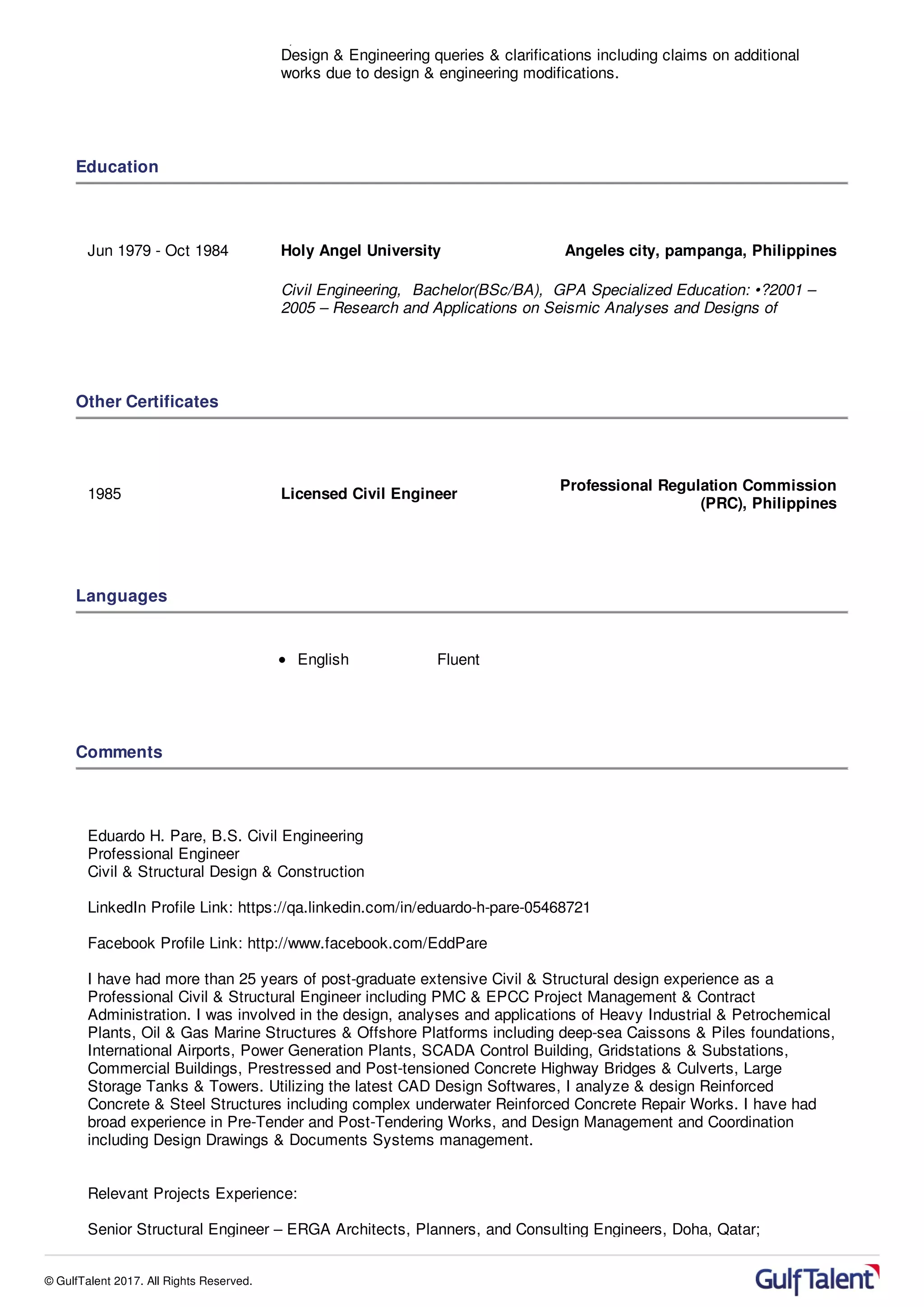 8) Technical discussions & coordination with the client & sub-Contractors for
Design & Engineering queries & clarifications including claims on additional
works due to design & engineering modifications.
Education
Jun 1979 - Oct 1984 Holy Angel University Angeles city, pampanga, Philippines
Civil Engineering, Bachelor(BSc/BA), GPA Specialized Education: •?2001 –
2005 – Research and Applications on Seismic Analyses and Designs of
Other Certificates
1985 Licensed Civil Engineer
Professional Regulation Commission
(PRC), Philippines
Languages
English Fluent
Comments
Eduardo H. Pare, B.S. Civil Engineering
Professional Engineer
Civil & Structural Design & Construction
LinkedIn Profile Link: https://qa.linkedin.com/in/eduardo-h-pare-05468721
Facebook Profile Link: http://www.facebook.com/EddPare
I have had more than 25 years of post-graduate extensive Civil & Structural design experience as a
Professional Civil & Structural Engineer including PMC & EPCC Project Management & Contract
Administration. I was involved in the design, analyses and applications of Heavy Industrial & Petrochemical
Plants, Oil & Gas Marine Structures & Offshore Platforms including deep-sea Caissons & Piles foundations,
International Airports, Power Generation Plants, SCADA Control Building, Gridstations & Substations,
Commercial Buildings, Prestressed and Post-tensioned Concrete Highway Bridges & Culverts, Large
Storage Tanks & Towers. Utilizing the latest CAD Design Softwares, I analyze & design Reinforced
Concrete & Steel Structures including complex underwater Reinforced Concrete Repair Works. I have had
broad experience in Pre-Tender and Post-Tendering Works, and Design Management and Coordination
including Design Drawings & Documents Systems management.
Relevant Projects Experience:
Senior Structural Engineer – ERGA Architects, Planners, and Consulting Engineers, Doha, Qatar;
© GulfTalent 2017. All Rights Reserved.
 