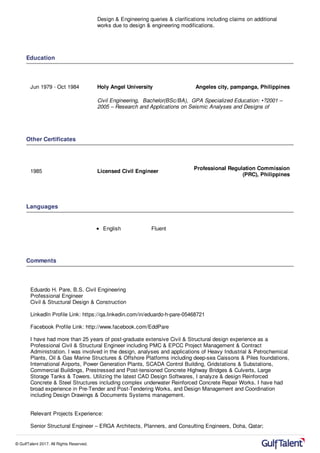 8) Technical discussions & coordination with the client & sub-Contractors for
Design & Engineering queries & clarifications including claims on additional
works due to design & engineering modifications.
Education
Jun 1979 - Oct 1984 Holy Angel University Angeles city, pampanga, Philippines
Civil Engineering, Bachelor(BSc/BA), GPA Specialized Education: •?2001 –
2005 – Research and Applications on Seismic Analyses and Designs of
Other Certificates
1985 Licensed Civil Engineer
Professional Regulation Commission
(PRC), Philippines
Languages
English Fluent
Comments
Eduardo H. Pare, B.S. Civil Engineering
Professional Engineer
Civil & Structural Design & Construction
LinkedIn Profile Link: https://qa.linkedin.com/in/eduardo-h-pare-05468721
Facebook Profile Link: http://www.facebook.com/EddPare
I have had more than 25 years of post-graduate extensive Civil & Structural design experience as a
Professional Civil & Structural Engineer including PMC & EPCC Project Management & Contract
Administration. I was involved in the design, analyses and applications of Heavy Industrial & Petrochemical
Plants, Oil & Gas Marine Structures & Offshore Platforms including deep-sea Caissons & Piles foundations,
International Airports, Power Generation Plants, SCADA Control Building, Gridstations & Substations,
Commercial Buildings, Prestressed and Post-tensioned Concrete Highway Bridges & Culverts, Large
Storage Tanks & Towers. Utilizing the latest CAD Design Softwares, I analyze & design Reinforced
Concrete & Steel Structures including complex underwater Reinforced Concrete Repair Works. I have had
broad experience in Pre-Tender and Post-Tendering Works, and Design Management and Coordination
including Design Drawings & Documents Systems management.
Relevant Projects Experience:
Senior Structural Engineer – ERGA Architects, Planners, and Consulting Engineers, Doha, Qatar;
© GulfTalent 2017. All Rights Reserved.
 