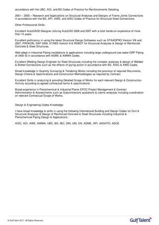 2001 – 2005 – Research and Applications on Structural Detailing of Reinforced Concrete Structures in
accordance with the UBC, ACI, and BS Codes of Practice for Reinforcements Detailing.
2001 – 2005 – Research and Applications on Structural Analyses and Designs of Frame Joints Connections
in accordance with the BS, API, AWS, and AISC Codes of Practice for Structural Steel Connections.
Other Professional Skills:
Excellent AutoCADD Designer utilizing AutoCAD 2006 and 2007 with a total hands-on experience of more
than 10 years.
Excellent proficiency in using the latest Structural Design Softwares such as STAADPRO Version V8i and
2007, PROKON, SAP 2000, ETABS Version 9 & ROBOT for Structural Analyses & Design of Reinforced
Concrete & Steel Structures.
Well adept in Industrial Piping installations & applications including large underground sea water GRP Piping
of 3400 ID in accordance with ASME & AWWA Codes.
Excellent Welding Design Engineer for Steel Structures including the complex analyses & design of Welded
& Bolted Connections such as the effects of prying action in accordance with BS, AISC & AWS Codes.
Broad knowledge in Quantity Surveying & Tendering Works including the provision of required Documents,
Design Criteria & Specifications and Construction Methodologies as required by Contract.
Excellent Skills in analyzing & providing Detailed Scope of Works for each relevant Design & Construction
Activity according to agreed contractual terms & specifications.
Broad experience in Petrochemical & Industrial Plants EPCC Project Management & Contract
Administration & Assessments such as Subcontractors quotations & claims analyses including coordination
on relevant Contractual Scope of Works.
Design & Engineering Codes Knowledge:
I have broad knowledge & skills in using the following International Building and Design Codes for Civil &
Structural Analyses & Design of Reinforced Concrete & Steel Structures including Industrial &
Petrochemical Piping Design & Applications:
AISC, ACI, AWS, AWWA, UBC, BS, IBC, DIN, UNI, EN, ASME, API, AASHTO, ASCE
© GulfTalent 2017. All Rights Reserved.
 