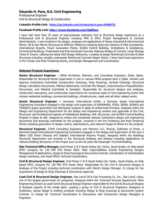 Eduardo H. Pare, B.S. Civil Engineering
Professional Engineer
Civil & Structural Design & Construction
LinkedIn Profile Link: https://qa.linkedin.com/in/eduardo-h-pare-05468721
Facebook Profile Link: http://www.facebook.com/EddPare
I have had more than 25 years of post-graduate extensive Civil & Structural design experience as a
Professional Civil & Structural Engineer including PMC & EPCC Project Management & Contract
Administration. I was involved in the design, analyses and applications of Heavy Industrial & Petrochemical
Plants, Oil & Gas Marine Structures & Offshore Platforms including deep-sea Caissons & Piles foundations,
International Airports, Power Generation Plants, SCADA Control Building, Gridstations & Substations,
Commercial Buildings, Prestressed and Post-tensioned Concrete Highway Bridges & Culverts, Large Storage
Tanks & Towers. Utilizing the latest CAD Design Softwares, I analyze & design Reinforced Concrete & Steel
Structures including complex underwater Reinforced Concrete Repair Works. I have had broad experience
in Pre-Tender and Post-Tendering Works, and Design Management and Coordination.
Relevant Projects Experience:
Senior Structural Engineer – ERGA Architects, Planners, and Consulting Engineers, Doha, Qatar;
Responsible for Structural Works Supervision in one or various ERGA projects sites in Qatar. Review and
Approve Contractors Submittals (Construction Drawings, Shop Drawings, As-Built Drawings, Structural
Design Calculation Documents, Method Statements, Concrete Mix Designs, Subcontractors Prequalification
Documents, and Material Submittals & Samples). Responsible for structural designs and analyses,
construction executions, and construction supervisions for numerous types of civil engineering works that
include residential buildings, commercial buildings, infrastructures, roads and all other related works.
Senior Structural Engineer – Lahmeyer International GmbH, a Germany based International
Engineering Consultant engaged in the design and supervision of KAHRAMAA, FEWA, DEWA, ADWEA and
TRANSCO power generation and distribution projects in Qatar & United Arab Emirates. Assigned within the
Design and Engineering Department for the design and engineering reviews and approvals of the Civil,
Structural, and Architectural aspects of Substations Buildings, OHL Structures, and SCADA Control Building
Projects in Qatar & UAE. Assigned to review and coordinate relevant Contractors design and engineering
documents and drawings submittals for the projects. Involved in the Pre-Tendering and Post-Tendering
Works including generation of design criteria, specifications, and relevant Scope of Works for the projects.
Structural Engineer, COWI Consulting Engineers and Planners LLC, Muscat, Sultanate of Oman; a
Denmark based International Engineering Consultant engaged in the Design and Supervision of the new 3
Billion USD Oman (Muscat and Salalah) International Airports Project. Assigned within the Buildings
Structural Department and involved in the Structural Analyses and Designs including Applications of
relevant Building Structures of the Project such as the 50 years life Passenger Terminal Building.
Site Technical Office Manager, Enel Power C & D Saudi Arabia Ltd, Yanbu, Saudi Arabia; an Italy based
EPCC company for 130 MW STG Power Plant. Main responsibilities include Engineering Designs
Management & Applications, Design & Shop Drawings & Documents Controls, Coordination of interdiscipline
design interfaces, and Head Office Technical Coordination.
Civil & Structural Design Engineer, Enel Power C & D Saudi Arabia Ltd, Yanbu, Saudi Arabia; an Italy
based EPCC company for 130 MW STG Power Plant. Responsible for the Civil & Structural Designs &
Analyses of the Project including technical coordination with Client’s Design Manager. In charge for the
acquisitions of Design & Shop Drawings & Documents approval.
Lead Civil & Structural Design Engineer, Ras Lanuf Oil & Gas Processing Co. Inc., Ras Lanuf, Libya;
one of the largest government oil companies. Assigned within the Technical Services Department, Plant
Engineering Division as Lead Civil & Structural Design Engineer responsible for the Civil & Structural Designs
& Analyses aspects of the whole plant. Leading a group of Civil & Structural Engineers, Designers &
Draftsmen, devise design & drafting schedule including Design & Shop Drawings & Documents System
Controls. In charge for Technical Coordination & Discussions with Contractors Design Managers &
Engineers.
 