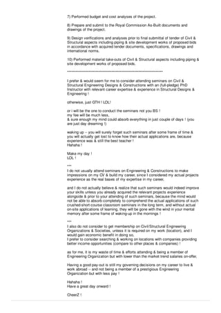7) Performed budget and cost analyses of the project.
8) Prepare and submit to the Royal Commission As-Built documents and
drawings of the project.
9) Design veriﬁcations and analyses prior to ﬁnal submittal of tender of Civil &
Structural aspects including piping & site development works of proposed bids
in accordance with acquired tender documents, speciﬁcations, drawings and
international norms.
10) Performed material take-outs of Civil & Structural aspects including piping &
site development works of proposed bids.
*******************************************************************
I prefer & would seem for me to consider attending seminars on Civil &
Structural Engineering Designs & Constructions with an (full-pledge) PhD
Instructor with relevant career expertise & experience in Structural Designs &
Engineering !
otherwise, just GTH ! LOL!
or i will be the one to conduct the seminars not you BS !
my fee will be much less,
& sure enough my mind could absorb everything in just couple of days ! (you
are just day dreaming !)
waking up -- you will surely forget such seminars after some frame of time &
you will actually get lost to know how their actual applications are, because
experience was & still the best teacher !
Hahaha !
Make my day !
LOL !
***
I do not usually attend seminars on Engineering & Constructions to make
impressions on my CV & build my career, since I considered my actual projects
experience as the real bases of my expertise in my career,
and I do not actually believe & realize that such seminars would indeed improve
your skills unless you already acquired the relevant projects experience
alongside & prior to your attending of such seminars, because the mind would
not be able to absorb completely to comprehend the actual applications of such
crushed-short-course classroom seminars in the long term, and without actual
on-site applications of learning, they will be gone with the wind in your mental
memory after some frame of waking-up in the mornings !
***
I also do not consider to get membership on Civil/Structural Engineering
Organizations & Societies, unless it is required on my work (location), and I
would gain economic beneﬁt in doing so,
I prefer to consider searching & working on locations with companies providing
better income opportunities (compare to other places & companies) !
as for me, it is my waste of time & eﬀorts attending & being a member of
Engineering Organization but with lower than the market trend salaries on-oﬀer,
Having a good pay-out is still my governing decisions on my career to live &
work abroad -- and not being a member of a prestigious Engineering
Organization but with less pay !
Hahaha !
Have a great day onward !
CheerZ !
 