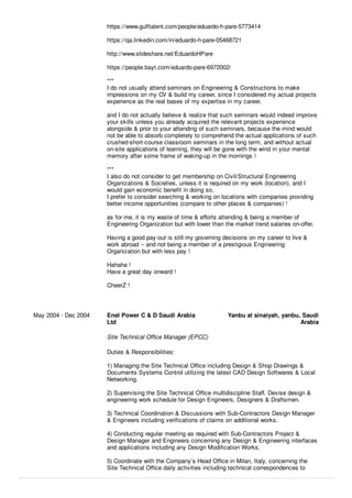 https://www.gulftalent.com/people/eduardo-h-pare-5773414
https://qa.linkedin.com/in/eduardo-h-pare-05468721
http://www.slideshare.net/EduardoHPare
https://people.bayt.com/eduardo-pare-6972002/
***
I do not usually attend seminars on Engineering & Constructions to make
impressions on my CV & build my career, since I considered my actual projects
experience as the real bases of my expertise in my career,
and I do not actually believe & realize that such seminars would indeed improve
your skills unless you already acquired the relevant projects experience
alongside & prior to your attending of such seminars, because the mind would
not be able to absorb completely to comprehend the actual applications of such
crushed-short-course classroom seminars in the long term, and without actual
on-site applications of learning, they will be gone with the wind in your mental
memory after some frame of waking-up in the mornings !
***
I also do not consider to get membership on Civil/Structural Engineering
Organizations & Societies, unless it is required on my work (location), and I
would gain economic beneﬁt in doing so,
I prefer to consider searching & working on locations with companies providing
better income opportunities (compare to other places & companies) !
as for me, it is my waste of time & eﬀorts attending & being a member of
Engineering Organization but with lower than the market trend salaries on-oﬀer,
Having a good pay-out is still my governing decisions on my career to live &
work abroad -- and not being a member of a prestigious Engineering
Organization but with less pay !
Hahaha !
Have a great day onward !
CheerZ !
May 2004 - Dec 2004 Enel Power C & D Saudi Arabia
Ltd
Yanbu al sinaiyah, yanbu, Saudi
Arabia
Site Technical Oﬃce Manager (EPCC)
Duties & Responsibilities:
1) Managing the Site Technical Oﬃce including Design & Shop Drawings &
Documents Systems Control utilizing the latest CAD Design Softwares & Local
Networking.
2) Supervising the Site Technical Oﬃce multidiscipline Staﬀ. Devise design &
engineering work schedule for Design Engineers, Designers & Draftsmen.
3) Technical Coordination & Discussions with Sub-Contractors Design Manager
& Engineers including veriﬁcations of claims on additional works.
4) Conducting regular meeting as required with Sub-Contractors Project &
Design Manager and Engineers concerning any Design & Engineering interfaces
and applications including any Design Modiﬁcation Works.
5) Coordinate with the Company’s Head Oﬃce in Milan, Italy, concerning the
Site Technical Oﬃce daily activities including technical correspondences to
 