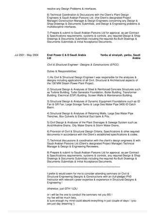 resolve any Design Problems & interfaces.
6) Technical Coordination & Discussions with the Client’s Plant Design
Engineers & Saudi Arabian Parsons Ltd. (the Client’s designated Project
Manager) Construction Manager & Design Engineers concerning any Design &
Shop Drawings & Documents Submittals, and Design & Engineering problems &
multidiscipline interfaces.
7) Prepare & submit to Saudi Arabian Parsons Ltd for approval, as per Contract
& Speciﬁcations requirements, systems & controls, any required Design & Shop
Drawings & Documents Submittals including the required As-Built Drawings &
Documents Submittals & Initial Acceptance Documents.
Jul 2001 - May 2004 Enel Power C & D Saudi Arabia
Ltd
Yanbu al sinaiyah, yanbu, Saudi
Arabia
Civil & Structural Engineer - Designs & Constructions (EPCC)
Duties & Responsibilities:
1) As Civil & Structural Design Engineer I was responsible for the analyses &
designs including applications of all Civil, Structural & Architectural aspects of
the 130 MW Steam Power Plant Project.
2) Structural Design & Analyses of Steel & Reinforced Concrete Structures such
as Turbine Building, Turbo Generator Foundation, Boiler Building, Transformer
Building, Electrical (ESP) Building, Screen Walls & Maintenance Building.
3) Structural Design & Analyses of Dynamic Equipment Foundations such as ID
Fan & GR Fan, Large Storage Tanks & Large Sea Water Pipe 3400 ID Catch
Basin.
4) Structural Design & Analyses of Retaining Walls, Large Sea Water Pipe
Trenches, Box Culverts & Electrical Duct bank & Pits.
5) Civil Design & Analyses of the Plant Drainages & Sewage System such as
Acid/Alkaline Drains, Oily Water Drains & Storm Water Drains.
6) Provision of Civil & Structural Design Criteria, Speciﬁcations & other required
documents in accordance with the Client’s established speciﬁcations & codes.
7) Technical discussions & coordination with the client’s design engineers & with
Saudi Arabian Parsons Ltd (Client’s designated Project Manager) Technical
Manager & Design & Engineering Reviewers.
8) Prepare & submit to Saudi Arabian Parsons Ltd for approval, as per Contract
& Speciﬁcations requirements, systems & controls, any required Design & Shop
Drawings & Documents Submittals including the required As-Built Drawings &
Documents Submittals & Initial Acceptance Documents.
*************************************************************************
I prefer & would seem for me to consider attending seminars on Civil &
Structural Engineering Designs & Constructions with an (full-pledge) PhD
Instructor with relevant career expertise & experience in Structural Designs &
Engineering !
otherwise, just GTH ! LOL!
or i will be the one to conduct the seminars not you BS !
my fee will be much less,
& sure enough my mind could absorb everything in just couple of days ! (you
are just day dreaming !)
 