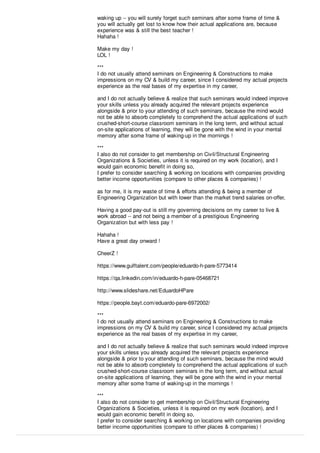 waking up -- you will surely forget such seminars after some frame of time &
you will actually get lost to know how their actual applications are, because
experience was & still the best teacher !
Hahaha !
Make my day !
LOL !
***
I do not usually attend seminars on Engineering & Constructions to make
impressions on my CV & build my career, since I considered my actual projects
experience as the real bases of my expertise in my career,
and I do not actually believe & realize that such seminars would indeed improve
your skills unless you already acquired the relevant projects experience
alongside & prior to your attending of such seminars, because the mind would
not be able to absorb completely to comprehend the actual applications of such
crushed-short-course classroom seminars in the long term, and without actual
on-site applications of learning, they will be gone with the wind in your mental
memory after some frame of waking-up in the mornings !
***
I also do not consider to get membership on Civil/Structural Engineering
Organizations & Societies, unless it is required on my work (location), and I
would gain economic beneﬁt in doing so,
I prefer to consider searching & working on locations with companies providing
better income opportunities (compare to other places & companies) !
as for me, it is my waste of time & eﬀorts attending & being a member of
Engineering Organization but with lower than the market trend salaries on-oﬀer,
Having a good pay-out is still my governing decisions on my career to live &
work abroad -- and not being a member of a prestigious Engineering
Organization but with less pay !
Hahaha !
Have a great day onward !
CheerZ !
https://www.gulftalent.com/people/eduardo-h-pare-5773414
https://qa.linkedin.com/in/eduardo-h-pare-05468721
http://www.slideshare.net/EduardoHPare
https://people.bayt.com/eduardo-pare-6972002/
***
I do not usually attend seminars on Engineering & Constructions to make
impressions on my CV & build my career, since I considered my actual projects
experience as the real bases of my expertise in my career,
and I do not actually believe & realize that such seminars would indeed improve
your skills unless you already acquired the relevant projects experience
alongside & prior to your attending of such seminars, because the mind would
not be able to absorb completely to comprehend the actual applications of such
crushed-short-course classroom seminars in the long term, and without actual
on-site applications of learning, they will be gone with the wind in your mental
memory after some frame of waking-up in the mornings !
***
I also do not consider to get membership on Civil/Structural Engineering
Organizations & Societies, unless it is required on my work (location), and I
would gain economic beneﬁt in doing so,
I prefer to consider searching & working on locations with companies providing
better income opportunities (compare to other places & companies) !
 