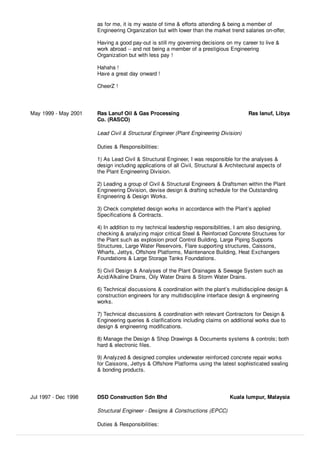 as for me, it is my waste of time & eﬀorts attending & being a member of
Engineering Organization but with lower than the market trend salaries on-oﬀer,
Having a good pay-out is still my governing decisions on my career to live &
work abroad -- and not being a member of a prestigious Engineering
Organization but with less pay !
Hahaha !
Have a great day onward !
CheerZ !
May 1999 - May 2001 Ras Lanuf Oil & Gas Processing
Co. (RASCO)
Ras lanuf, Libya
Lead Civil & Structural Engineer (Plant Engineering Division)
Duties & Responsibilities:
1) As Lead Civil & Structural Engineer, I was responsible for the analyses &
design including applications of all Civil, Structural & Architectural aspects of
the Plant Engineering Division.
2) Leading a group of Civil & Structural Engineers & Draftsmen within the Plant
Engineering Division, devise design & drafting schedule for the Outstanding
Engineering & Design Works.
3) Check completed design works in accordance with the Plant’s applied
Speciﬁcations & Contracts.
4) In addition to my technical leadership responsibilities, I am also designing,
checking & analyzing major critical Steel & Reinforced Concrete Structures for
the Plant such as explosion proof Control Building, Large Piping Supports
Structures, Large Water Reservoirs, Flare supporting structures, Caissons,
Wharfs, Jettys, Oﬀshore Platforms, Maintenance Building, Heat Exchangers
Foundations & Large Storage Tanks Foundations.
5) Civil Design & Analyses of the Plant Drainages & Sewage System such as
Acid/Alkaline Drains, Oily Water Drains & Storm Water Drains.
6) Technical discussions & coordination with the plant’s multidiscipline design &
construction engineers for any multidiscipline interface design & engineering
works.
7) Technical discussions & coordination with relevant Contractors for Design &
Engineering queries & clariﬁcations including claims on additional works due to
design & engineering modiﬁcations.
8) Manage the Design & Shop Drawings & Documents systems & controls; both
hard & electronic ﬁles.
9) Analyzed & designed complex underwater reinforced concrete repair works
for Caissons, Jettys & Oﬀshore Platforms using the latest sophisticated sealing
& bonding products.
Jul 1997 - Dec 1998 DSD Construction Sdn Bhd Kuala lumpur, Malaysia
Structural Engineer - Designs & Constructions (EPCC)
Duties & Responsibilities:
 