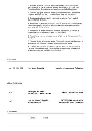 1) Assigned within the Technical Department as EPC Structural Engineer
responsible for all Civil & Structural Designs & Analyses of Industrial Plant
Projects including High-rise structural steel commercial building project.
2) Analyzed, designed & veriﬁed the structural aspects of the Cement Plant
Project in Vietnam, 240 MW CC Power Plant & Steel Mill in Malaysia.
3) Check completed design works in accordance with the Plant’s applied
Speciﬁcations & Contracts.
4) Responsible for analyses & design of static & dynamic machine foundations
including preparation of drawings & preliminary sketches and veriﬁcation of
assumptions & design criteria.
5) Veriﬁcations of Tender Documents in view to their content of services &
supplies for structural steel and civil & foundation works.
6) Preparation of material take-outs and speciﬁcations for the relevant services
& supplies.
7) Provision of Civil & Structural Design Criteria and other required documents in
accordance with the Client’s established speciﬁcations & codes.
8) Technical discussions & coordination with the client & sub-Contractors for
Design & Engineering queries & clariﬁcations including claims on additional
works due to design & engineering modiﬁcations.
Education
Jun 1979 - Oct 1984 Holy Angel University Angeles city, pampanga, Philippines
Other Certiﬁcates
2017
MMUP (UPDA) QATAR
REGISTERED ENGINEER (CIVIL)
MMUP (UPDA) QATAR, Qatar
1985
LICENSED PROFESSIONAL
CIVIL ENGINEER
PROFESSIONAL REGULATION
COMMISSION (PRC), Philippines
Languages
English Fluent
 
