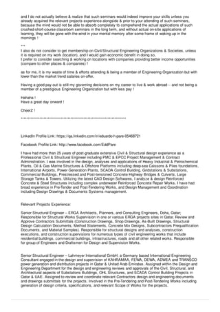and I do not actually believe & realize that such seminars would indeed improve your skills unless you
already acquired the relevant projects experience alongside & prior to your attending of such seminars,
because the mind would not be able to absorb completely to comprehend the actual applications of such
crushed-short-course classroom seminars in the long term, and without actual on-site applications of
learning, they will be gone with the wind in your mental memory after some frame of waking-up in the
mornings !
***
I also do not consider to get membership on Civil/Structural Engineering Organizations & Societies, unless
it is required on my work (location), and I would gain economic beneﬁt in doing so,
I prefer to consider searching & working on locations with companies providing better income opportunities
(compare to other places & companies) !
as for me, it is my waste of time & eﬀorts attending & being a member of Engineering Organization but with
lower than the market trend salaries on-oﬀer,
Having a good pay-out is still my governing decisions on my career to live & work abroad -- and not being a
member of a prestigious Engineering Organization but with less pay !
Hahaha !
Have a great day onward !
CheerZ !
**************************************************************************
LinkedIn Proﬁle Link: https://qa.linkedin.com/in/eduardo-h-pare-05468721
Facebook Proﬁle Link: http://www.facebook.com/EddPare
I have had more than 25 years of post-graduate extensive Civil & Structural design experience as a
Professional Civil & Structural Engineer including PMC & EPCC Project Management & Contract
Administration. I was involved in the design, analyses and applications of Heavy Industrial & Petrochemical
Plants, Oil & Gas Marine Structures & Oﬀshore Platforms including deep-sea Caissons & Piles foundations,
International Airports, Power Generation Plants, SCADA Control Building, Gridstations & Substations,
Commercial Buildings, Prestressed and Post-tensioned Concrete Highway Bridges & Culverts, Large
Storage Tanks & Towers. Utilizing the latest CAD Design Softwares, I analyze & design Reinforced
Concrete & Steel Structures including complex underwater Reinforced Concrete Repair Works. I have had
broad experience in Pre-Tender and Post-Tendering Works, and Design Management and Coordination
including Design Drawings & Documents Systems management.
Relevant Projects Experience:
Senior Structural Engineer – ERGA Architects, Planners, and Consulting Engineers, Doha, Qatar;
Responsible for Structural Works Supervision in one or various ERGA projects sites in Qatar. Review and
Approve Contractors Submittals (Construction Drawings, Shop Drawings, As-Built Drawings, Structural
Design Calculation Documents, Method Statements, Concrete Mix Designs, Subcontractors Prequaliﬁcation
Documents, and Material Samples). Responsible for structural designs and analyses, construction
executions, and construction supervisions for numerous types of civil engineering works that include
residential buildings, commercial buildings, infrastructures, roads and all other related works. Responsible
for group of Engineers and Draftsmen for Design and Supervision Works.
Senior Structural Engineer – Lahmeyer International GmbH, a Germany based International Engineering
Consultant engaged in the design and supervision of KAHRAMAA, FEWA, DEWA, ADWEA and TRANSCO
power generation and distribution projects in Qatar & United Arab Emirates. Assigned within the Design and
Engineering Department for the design and engineering reviews and approvals of the Civil, Structural, and
Architectural aspects of Substations Buildings, OHL Structures, and SCADA Control Building Projects in
Qatar & UAE. Assigned to review and coordinate relevant Contractors design and engineering documents
and drawings submittals for the projects. Involved in the Pre-Tendering and Post-Tendering Works including
generation of design criteria, speciﬁcations, and relevant Scope of Works for the projects.
 