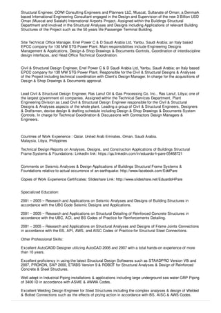 Structural Engineer, COWI Consulting Engineers and Planners LLC, Muscat, Sultanate of Oman; a Denmark
based International Engineering Consultant engaged in the Design and Supervision of the new 3 Billion USD
Oman (Muscat and Salalah) International Airports Project. Assigned within the Buildings Structural
Department and involved in the Structural Analyses and Designs including Applications of relevant Building
Structures of the Project such as the 50 years life Passenger Terminal Building.
Site Technical Oﬃce Manager, Enel Power C & D Saudi Arabia Ltd, Yanbu, Saudi Arabia; an Italy based
EPCC company for 130 MW STG Power Plant. Main responsibilities include Engineering Designs
Management & Applications, Design & Shop Drawings & Documents Controls, Coordination of interdiscipline
design interfaces, and Head Oﬃce Technical Coordination.
Civil & Structural Design Engineer, Enel Power C & D Saudi Arabia Ltd, Yanbu, Saudi Arabia; an Italy based
EPCC company for 130 MW STG Power Plant. Responsible for the Civil & Structural Designs & Analyses
of the Project including technical coordination with Client’s Design Manager. In charge for the acquisitions of
Design & Shop Drawings & Documents approval.
Lead Civil & Structural Design Engineer, Ras Lanuf Oil & Gas Processing Co. Inc., Ras Lanuf, Libya; one of
the largest government oil companies. Assigned within the Technical Services Department, Plant
Engineering Division as Lead Civil & Structural Design Engineer responsible for the Civil & Structural
Designs & Analyses aspects of the whole plant. Leading a group of Civil & Structural Engineers, Designers
& Draftsmen, devise design & drafting schedule including Design & Shop Drawings & Documents System
Controls. In charge for Technical Coordination & Discussions with Contractors Design Managers &
Engineers.
Countries of Work Experience : Qatar, United Arab Emirates, Oman, Saudi Arabia,
Malaysia, Libya, Philippines
Technical Design Reports on Analyses, Designs, and Construction Applications of Buildings Structural
Frame Systems & Foundations: LinkedIn link: https://qa.linkedin.com/in/eduardo-h-pare-05468721
Comments on Seismic Analyses & Design Applications of Buildings Structural Frame Systems &
Foundations relative to actual occurrence of an earthquake: http://www.facebook.com/EddPare
Copies of Work Experience Certiﬁcates: Slideshare Link: http://www.slideshare.net/EduardoHPare
Specialized Education:
2001 – 2005 – Research and Applications on Seismic Analyses and Designs of Building Structures in
accordance with the UBC Code Seismic Designs and Applications.
2001 – 2005 – Research and Applications on Structural Detailing of Reinforced Concrete Structures in
accordance with the UBC, ACI, and BS Codes of Practice for Reinforcements Detailing.
2001 – 2005 – Research and Applications on Structural Analyses and Designs of Frame Joints Connections
in accordance with the BS, API, AWS, and AISC Codes of Practice for Structural Steel Connections.
Other Professional Skills:
Excellent AutoCADD Designer utilizing AutoCAD 2006 and 2007 with a total hands-on experience of more
than 10 years.
Excellent proﬁciency in using the latest Structural Design Softwares such as STAADPRO Version V8i and
2007, PROKON, SAP 2000, ETABS Version 9 & ROBOT for Structural Analyses & Design of Reinforced
Concrete & Steel Structures.
Well adept in Industrial Piping installations & applications including large underground sea water GRP Piping
of 3400 ID in accordance with ASME & AWWA Codes.
Excellent Welding Design Engineer for Steel Structures including the complex analyses & design of Welded
& Bolted Connections such as the eﬀects of prying action in accordance with BS, AISC & AWS Codes.
 