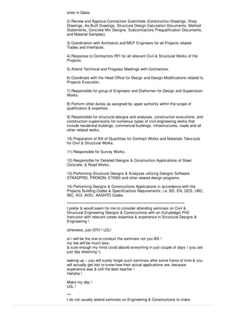 sites in Qatar.
2) Review and Approve Contractors Submittals (Construction Drawings, Shop
Drawings, As-Built Drawings, Structural Design Calculation Documents, Method
Statements, Concrete Mix Designs, Subcontractors Prequaliﬁcation Documents,
and Material Samples).
3) Coordination with Architects and MEP Engineers for all Projects related
Trades and Interfaces.
4) Response to Contractors RFI for all relevant Civil & Structural Works of the
Projects.
5) Attend Technical and Progress Meetings with Contractors.
6) Coordinate with the Head Oﬃce for Design and Design Modiﬁcations related to
Projects Execution.
7) Responsible for group of Engineers and Draftsmen for Design and Supervision
Works.
8) Perform other duties as assigned by upper authority within the scope of
qualiﬁcation & expertise.
9) Responsible for structural designs and analyses, construction executions, and
construction supervisions for numerous types of civil engineering works that
include residential buildings, commercial buildings, infrastructures, roads and all
other related works.
10) Preparation of Bill of Quantities for Contract Works and Materials Take-outs
for Civil & Structural Works.
11) Responsible for Survey Works.
12) Responsible for Detailed Designs & Construction Applications of Steel,
Concrete, & Road Works.
13) Performing Structural Designs & Analyses utilizing Designs Software:
STAADPRO, PROKON, ETABS and other related design programs.
14) Performing Designs & Constructions Applications in accordance with the
Projects Building Codes & Speciﬁcations Requirements, i.e. BS, EN, QCS, UBC,
IBC, ACI, AISC, AASHTO Codes.
*********************************************************************************
I prefer & would seem for me to consider attending seminars on Civil &
Structural Engineering Designs & Constructions with an (full-pledge) PhD
Instructor with relevant career expertise & experience in Structural Designs &
Engineering !
otherwise, just GTH ! LOL!
or i will be the one to conduct the seminars not you BS !
my fee will be much less,
& sure enough my mind could absorb everything in just couple of days ! (you are
just day dreaming !)
waking up -- you will surely forget such seminars after some frame of time & you
will actually get lost to know how their actual applications are, because
experience was & still the best teacher !
Hahaha !
Make my day !
LOL !
***
I do not usually attend seminars on Engineering & Constructions to make
 