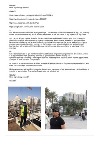 Hahaha !
Have a great day onward !
CheerZ !
https://www.gulftalent.com/people/eduardo-h-pare-5773414
https://qa.linkedin.com/in/eduardo-h-pare-05468721
http://www.slideshare.net/EduardoHPare
https://people.bayt.com/eduardo-pare-6972002/
***
I do not usually attend seminars on Engineering & Constructions to make impressions on my CV & build my
career, since I considered my actual projects experience as the real bases of my expertise in my career,
and I do not actually believe & realize that such seminars would indeed improve your skills unless you
already acquired the relevant projects experience alongside & prior to your attending of such seminars,
because the mind would not be able to absorb completely to comprehend the actual applications of such
crushed-short-course classroom seminars in the long term, and without actual on-site applications of
learning, they will be gone with the wind in your mental memory after some frame of waking-up in the
mornings !
***
I also do not consider to get membership on Civil/Structural Engineering Organizations & Societies, unless
it is required on my work (location), and I would gain economic beneﬁt in doing so,
I prefer to consider searching & working on locations with companies providing better income opportunities
(compare to other places & companies) !
as for me, it is my waste of time & eﬀorts attending & being a member of Engineering Organization but with
lower than the market trend salaries on-oﬀer,
Having a good pay-out is still my governing decisions on my career to live & work abroad -- and not being a
member of a prestigious Engineering Organization but with less pay !
Hahaha !
Have a great day onward !
CheerZ !
 