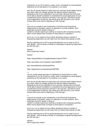 impressions on my CV & build my career, since I considered my actual projects
experience as the real bases of my expertise in my career,
and I do not actually believe & realize that such seminars would indeed improve
your skills unless you already acquired the relevant projects experience
alongside & prior to your attending of such seminars, because the mind would
not be able to absorb completely to comprehend the actual applications of such
crushed-short-course classroom seminars in the long term, and without actual
on-site applications of learning, they will be gone with the wind in your mental
memory after some frame of waking-up in the mornings !
***
I also do not consider to get membership on Civil/Structural Engineering
Organizations & Societies, unless it is required on my work (location), and I
would gain economic beneﬁt in doing so,
I prefer to consider searching & working on locations with companies providing
better income opportunities (compare to other places & companies) !
as for me, it is my waste of time & eﬀorts attending & being a member of
Engineering Organization but with lower than the market trend salaries on-oﬀer,
Having a good pay-out is still my governing decisions on my career to live &
work abroad -- and not being a member of a prestigious Engineering Organization
but with less pay !
Hahaha !
Have a great day onward !
CheerZ !
https://www.gulftalent.com/people/eduardo-h-pare-5773414
https://qa.linkedin.com/in/eduardo-h-pare-05468721
http://www.slideshare.net/EduardoHPare
https://people.bayt.com/eduardo-pare-6972002/
***
I do not usually attend seminars on Engineering & Constructions to make
impressions on my CV & build my career, since I considered my actual projects
experience as the real bases of my expertise in my career,
and I do not actually believe & realize that such seminars would indeed improve
your skills unless you already acquired the relevant projects experience
alongside & prior to your attending of such seminars, because the mind would
not be able to absorb completely to comprehend the actual applications of such
crushed-short-course classroom seminars in the long term, and without actual
on-site applications of learning, they will be gone with the wind in your mental
memory after some frame of waking-up in the mornings !
***
I also do not consider to get membership on Civil/Structural Engineering
Organizations & Societies, unless it is required on my work (location), and I
would gain economic beneﬁt in doing so,
I prefer to consider searching & working on locations with companies providing
better income opportunities (compare to other places & companies) !
as for me, it is my waste of time & eﬀorts attending & being a member of
Engineering Organization but with lower than the market trend salaries on-oﬀer,
Having a good pay-out is still my governing decisions on my career to live &
work abroad -- and not being a member of a prestigious Engineering Organization
but with less pay !
Hahaha !
Have a great day onward !
 