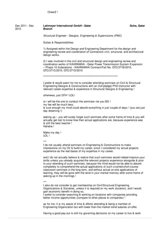 CheerZ !
Dec 2011 - Dec
2015
Lahmeyer International GmbH - Qatar
Branch
Doha, Qatar
Structural Engineer - Designs, Engineering & Supervisions (PMC)
Duties & Responsibilities:
1) Assigned within the Design and Engineering Department for the design and
engineering review and coordination of Contractors civil, structural, and architectural
design works.
2) I was involved in the civil and structural design and engineering review and
coordination works of KAHRAMAA - Qatar Power Transmission System Expansion
– Phase 10 Substations - KAHRAMAA Contract/Part No. GTC/371B/2010,
GTC/371C/2010, GTC/371D/2010
************************************************************************
I prefer & would seem for me to consider attending seminars on Civil & Structural
Engineering Designs & Constructions with an (full-pledge) PhD Instructor with
relevant career expertise & experience in Structural Designs & Engineering !
otherwise, just GTH ! LOL!
or i will be the one to conduct the seminars not you BS !
my fee will be much less,
& sure enough my mind could absorb everything in just couple of days ! (you are just
day dreaming !)
waking up -- you will surely forget such seminars after some frame of time & you will
actually get lost to know how their actual applications are, because experience was
& still the best teacher !
Hahaha !
Make my day !
LOL !
***
I do not usually attend seminars on Engineering & Constructions to make
impressions on my CV & build my career, since I considered my actual projects
experience as the real bases of my expertise in my career,
and I do not actually believe & realize that such seminars would indeed improve your
skills unless you already acquired the relevant projects experience alongside & prior
to your attending of such seminars, because the mind would not be able to absorb
completely to comprehend the actual applications of such crushed-short-course
classroom seminars in the long term, and without actual on-site applications of
learning, they will be gone with the wind in your mental memory after some frame of
waking-up in the mornings !
***
I also do not consider to get membership on Civil/Structural Engineering
Organizations & Societies, unless it is required on my work (location), and I would
gain economic beneﬁt in doing so,
I prefer to consider searching & working on locations with companies providing
better income opportunities (compare to other places & companies) !
as for me, it is my waste of time & eﬀorts attending & being a member of
Engineering Organization but with lower than the market trend salaries on-oﬀer,
Having a good pay-out is still my governing decisions on my career to live & work
 