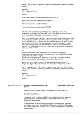 abroad -- and not being a member of a prestigious Engineering Organization but with
less pay !
Hahaha !
Have a great day onward !
CheerZ !
https://www.gulftalent.com/people/eduardo-h-pare-5773414
https://qa.linkedin.com/in/eduardo-h-pare-05468721
http://www.slideshare.net/EduardoHPare
https://people.bayt.com/eduardo-pare-6972002/
***
I do not usually attend seminars on Engineering & Constructions to make
impressions on my CV & build my career, since I considered my actual projects
experience as the real bases of my expertise in my career,
and I do not actually believe & realize that such seminars would indeed improve your
skills unless you already acquired the relevant projects experience alongside & prior
to your attending of such seminars, because the mind would not be able to absorb
completely to comprehend the actual applications of such crushed-short-course
classroom seminars in the long term, and without actual on-site applications of
learning, they will be gone with the wind in your mental memory after some frame of
waking-up in the mornings !
***
I also do not consider to get membership on Civil/Structural Engineering
Organizations & Societies, unless it is required on my work (location), and I would
gain economic beneﬁt in doing so,
I prefer to consider searching & working on locations with companies providing
better income opportunities (compare to other places & companies) !
as for me, it is my waste of time & eﬀorts attending & being a member of
Engineering Organization but with lower than the market trend salaries on-oﬀer,
Having a good pay-out is still my governing decisions on my career to live & work
abroad -- and not being a member of a prestigious Engineering Organization but with
less pay !
Hahaha !
Have a great day onward !
CheerZ !
Sep 2008 - Dec 2011 Lahmeyer International GmbH - UAE
Branch
Abu dhabi & dubai, UAE
Senior Structural Engineer - Designs, Engineering & Supervisions (PMC)
Duties & Responsibilities:
1) Assigned within the Design and Engineering Department for the design and
engineering review and coordination of Contractors civil, structural, and
architectural design works.
2) I was involved in the civil and structural design and engineering review and
coordination works of the FEWA, DEWA, ADWEA, and TRANSCO Gridstations
and Substations projects, including SCADA Control Building project in the United
Arab Emirates.
 