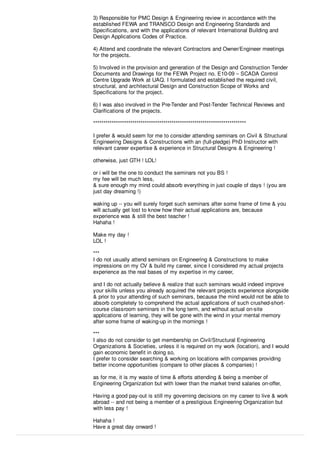 3) Responsible for PMC Design & Engineering review in accordance with the
established FEWA and TRANSCO Design and Engineering Standards and
Speciﬁcations, and with the applications of relevant International Building and
Design Applications Codes of Practice.
4) Attend and coordinate the relevant Contractors and Owner/Engineer meetings
for the projects.
5) Involved in the provision and generation of the Design and Construction Tender
Documents and Drawings for the FEWA Project no. E10-09 – SCADA Control
Centre Upgrade Work at UAQ. I formulated and established the required civil,
structural, and architectural Design and Construction Scope of Works and
Speciﬁcations for the project.
6) I was also involved in the Pre-Tender and Post-Tender Technical Reviews and
Clariﬁcations of the projects.
**************************************************************************
I prefer & would seem for me to consider attending seminars on Civil & Structural
Engineering Designs & Constructions with an (full-pledge) PhD Instructor with
relevant career expertise & experience in Structural Designs & Engineering !
otherwise, just GTH ! LOL!
or i will be the one to conduct the seminars not you BS !
my fee will be much less,
& sure enough my mind could absorb everything in just couple of days ! (you are
just day dreaming !)
waking up -- you will surely forget such seminars after some frame of time & you
will actually get lost to know how their actual applications are, because
experience was & still the best teacher !
Hahaha !
Make my day !
LOL !
***
I do not usually attend seminars on Engineering & Constructions to make
impressions on my CV & build my career, since I considered my actual projects
experience as the real bases of my expertise in my career,
and I do not actually believe & realize that such seminars would indeed improve
your skills unless you already acquired the relevant projects experience alongside
& prior to your attending of such seminars, because the mind would not be able to
absorb completely to comprehend the actual applications of such crushed-short-
course classroom seminars in the long term, and without actual on-site
applications of learning, they will be gone with the wind in your mental memory
after some frame of waking-up in the mornings !
***
I also do not consider to get membership on Civil/Structural Engineering
Organizations & Societies, unless it is required on my work (location), and I would
gain economic beneﬁt in doing so,
I prefer to consider searching & working on locations with companies providing
better income opportunities (compare to other places & companies) !
as for me, it is my waste of time & eﬀorts attending & being a member of
Engineering Organization but with lower than the market trend salaries on-oﬀer,
Having a good pay-out is still my governing decisions on my career to live & work
abroad -- and not being a member of a prestigious Engineering Organization but
with less pay !
Hahaha !
Have a great day onward !
 