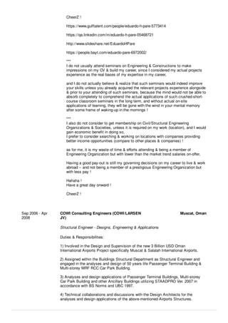 CheerZ !
https://www.gulftalent.com/people/eduardo-h-pare-5773414
https://qa.linkedin.com/in/eduardo-h-pare-05468721
http://www.slideshare.net/EduardoHPare
https://people.bayt.com/eduardo-pare-6972002/
***
I do not usually attend seminars on Engineering & Constructions to make
impressions on my CV & build my career, since I considered my actual projects
experience as the real bases of my expertise in my career,
and I do not actually believe & realize that such seminars would indeed improve
your skills unless you already acquired the relevant projects experience alongside
& prior to your attending of such seminars, because the mind would not be able to
absorb completely to comprehend the actual applications of such crushed-short-
course classroom seminars in the long term, and without actual on-site
applications of learning, they will be gone with the wind in your mental memory
after some frame of waking-up in the mornings !
***
I also do not consider to get membership on Civil/Structural Engineering
Organizations & Societies, unless it is required on my work (location), and I would
gain economic beneﬁt in doing so,
I prefer to consider searching & working on locations with companies providing
better income opportunities (compare to other places & companies) !
as for me, it is my waste of time & eﬀorts attending & being a member of
Engineering Organization but with lower than the market trend salaries on-oﬀer,
Having a good pay-out is still my governing decisions on my career to live & work
abroad -- and not being a member of a prestigious Engineering Organization but
with less pay !
Hahaha !
Have a great day onward !
CheerZ !
Sep 2006 - Apr
2008
COWI Consulting Engineers (COWI/LARSEN
JV)
Muscat, Oman
Structural Engineer - Designs, Engineering & Applications
Duties & Responsibilities:
1) Involved in the Design and Supervision of the new 3 Billion USD Oman
International Airports Project speciﬁcally Muscat & Salalah International Airports.
2) Assigned within the Buildings Structural Department as Structural Engineer and
engaged in the analyses and design of 50 years life Passenger Terminal Building &
Multi-storey MRF RCC Car Park Building.
3) Analyses and design applications of Passenger Terminal Buildings, Multi-storey
Car Park Building and other Ancillary Buildings utilizing STAADPRO Ver. 2007 in
accordance with BS Norms and UBC 1997.
4) Technical collaborations and discussions with the Design Architects for the
analyses and design applications of the above-mentioned Airports Structures.
 