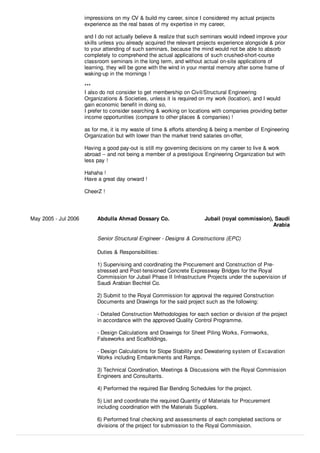 impressions on my CV & build my career, since I considered my actual projects
experience as the real bases of my expertise in my career,
and I do not actually believe & realize that such seminars would indeed improve your
skills unless you already acquired the relevant projects experience alongside & prior
to your attending of such seminars, because the mind would not be able to absorb
completely to comprehend the actual applications of such crushed-short-course
classroom seminars in the long term, and without actual on-site applications of
learning, they will be gone with the wind in your mental memory after some frame of
waking-up in the mornings !
***
I also do not consider to get membership on Civil/Structural Engineering
Organizations & Societies, unless it is required on my work (location), and I would
gain economic beneﬁt in doing so,
I prefer to consider searching & working on locations with companies providing better
income opportunities (compare to other places & companies) !
as for me, it is my waste of time & eﬀorts attending & being a member of Engineering
Organization but with lower than the market trend salaries on-oﬀer,
Having a good pay-out is still my governing decisions on my career to live & work
abroad -- and not being a member of a prestigious Engineering Organization but with
less pay !
Hahaha !
Have a great day onward !
CheerZ !
May 2005 - Jul 2006 Abdulla Ahmad Dossary Co. Jubail (royal commission), Saudi
Arabia
Senior Structural Engineer - Designs & Constructions (EPC)
Duties & Responsibilities:
1) Supervising and coordinating the Procurement and Construction of Pre-
stressed and Post-tensioned Concrete Expressway Bridges for the Royal
Commission for Jubail Phase II Infrastructure Projects under the supervision of
Saudi Arabian Bechtel Co.
2) Submit to the Royal Commission for approval the required Construction
Documents and Drawings for the said project such as the following:
- Detailed Construction Methodologies for each section or division of the project
in accordance with the approved Quality Control Programme.
- Design Calculations and Drawings for Sheet Piling Works, Formworks,
Falseworks and Scaﬀoldings.
- Design Calculations for Slope Stability and Dewatering system of Excavation
Works including Embankments and Ramps.
3) Technical Coordination, Meetings & Discussions with the Royal Commission
Engineers and Consultants.
4) Performed the required Bar Bending Schedules for the project.
5) List and coordinate the required Quantity of Materials for Procurement
including coordination with the Materials Suppliers.
6) Performed ﬁnal checking and assessments of each completed sections or
divisions of the project for submission to the Royal Commission.
 
