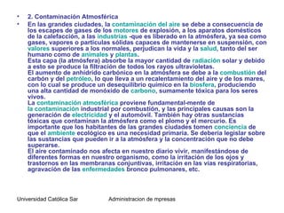 •   2. Contaminación Atmosférica
•   En las grandes ciudades, la contaminación del aire se debe a consecuencia de
    los escapes de gases de los motores de explosión, a los aparatos domésticos
    de la calefacción, a las industrias -que es liberado en la atmósfera, ya sea como
    gases, vapores o partículas sólidas capaces de mantenerse en suspensión, con
    valores superiores a los normales, perjudican la vida y la salud, tanto del ser
    humano como de animales y plantas.
    Esta capa (la atmósfera) absorbe la mayor cantidad de radiación solar y debido
    a esto se produce la filtración de todos los rayos ultravioletas.
    El aumento de anhídrido carbónico en la atmósfera se debe a la combustión del
    carbón y del petróleo, lo que lleva a un recalentamiento del aire y de los mares,
    con lo cual se produce un desequilibrio químico en la biosfera, produciendo
    una alta cantidad de monóxido de carbono, sumamente tóxica para los seres
    vivos.
    La contaminación atmosférica proviene fundamental-mente de
    la contaminación industrial por combustión, y las principales causas son la
    generación de electricidad y el automóvil. También hay otras sustancias
    tóxicas que contaminan la atmósfera como el plomo y el mercurio. Es
    importante que los habitantes de las grandes ciudades tomen conciencia de
    que el ambiente ecológico es una necesidad primaria. Se debería legislar sobre
    las sustancias que pueden ir a la atmósfera y la concentración que no debe
    superarse.
    El aire contaminado nos afecta en nuestro diario vivir, manifestándose de
    diferentes formas en nuestro organismo, como la irritación de los ojos y
    trastornos en las membranas conjuntivas, irritación en las vías respiratorias,
    agravación de las enfermedades bronco pulmonares, etc.



Universidad Católica Santo Toriobio de Mogrovejo de mpresas
                                    Administracion
 