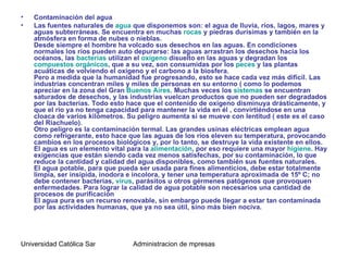 •   Contaminación del agua
•   Las fuentes naturales de agua que disponemos son: el agua de lluvia, ríos, lagos, mares y
    aguas subterráneas. Se encuentra en muchas rocas y piedras durísimas y también en la
    atmósfera en forma de nubes o nieblas.
    Desde siempre el hombre ha volcado sus desechos en las aguas. En condiciones
    normales los ríos pueden auto depurarse: las aguas arrastran los desechos hacia los
    océanos, las bacterias utilizan el oxígeno disuelto en las aguas y degradan los
    compuestos orgánicos, que a su vez, son consumidas por los peces y las plantas
    acuáticas de volviendo el oxígeno y el carbono a la biosfera.
    Pero a medida que la humanidad fue progresando, esto se hace cada vez más difícil. Las
    industrias concentran miles y miles de personas en su entorno ( como lo podemos
    apreciar en la zona del Gran Buenos Aires. Muchas veces los sistemas se encuentran
    saturados de desechos, y las industrias vuelcan productos que no pueden ser degradados
    por las bacterias. Todo esto hace que el contenido de oxígeno disminuya drásticamente, y
    que el río ya no tenga capacidad para mantener la vida en él , convirtiéndose en una
    cloaca de varios kilómetros. Su peligro aumenta si se mueve con lentitud ( este es el caso
    del Riachuelo).
    Otro peligro es la contaminación termal. Las grandes usinas eléctricas emplean agua
    como refrigerante, esto hace que las aguas de los ríos eleven su temperatura, provocando
    cambios en los procesos biológicos y, por lo tanto, se destruye la vida existente en ellos.
    El agua es un elemento vital para la alimentación, por eso requiere una mayor higiene. Hay
    exigencias que están siendo cada vez menos satisfechas, por su contaminación, lo que
    reduce la cantidad y calidad del agua disponibles, como también sus fuentes naturales.
    El agua potable, para que pueda ser usada para fines alimenticios, debe estar totalmente
    limpia, ser insípida, inodora e incolora, y tener una temperatura aproximada de 15º C; no
    debe contener bacterias, virus, parásitos u otros gérmenes patógenos que provoquen
    enfermedades. Para lograr la calidad de agua potable son necesarios una cantidad de
    procesos de purificación
    El agua pura es un recurso renovable, sin embargo puede llegar a estar tan contaminada
    por las actividades humanas, que ya no sea útil, sino más bien nociva.




Universidad Católica Santo Toriobio de Mogrovejo de mpresas
                                    Administracion
 