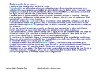 •   Contaminación de los mares
•   La contaminación marítima se define como:
    "Introducción por el hombre, directa o indirectamente, de sustancias o energías en el
    ámbito marino que produzcan efectos tan perjudiciales como dañan a los recursos vivos,
    peligro para la salud humana, obstáculo a las actividades Marinas, deterioro a la calidad
    del agua de mar para su uso, y reducción de los turísticos".
    La clave de esta definición está en la expresión "Introducción por el hombre". Parte de
    este aporte es deliberado, en las aguas de los océanos, mientras que otros llegan a él en
    forma indirecta, a través de los ríos.
    Al juntarse el agua de los ríos con la de los mares sufren éstos las consecuencias de la
    contaminación de los ríos, provocando la intoxicación de los peces, lo que lleva a una
    disminución de la producción pesquera en las zonas costeras, por elevada mortalidad de
    los mismos.
    El mar se contamina, además, cuando los barcos que transportan crudos petrolíferos
    tienen accidentes y estas materias altamente contaminantes caen al océano.
    Los hidrocarburos, por no ser miscibles con el agua, flotan en ella formando una capa de
    espesor variable, que se mueve al ritmo de las corrientes marinas. Una parte de este
    producto se disuelve y el resto termina contaminando las playas.
    El hombre se ha dedicado desde la más remota antigüedad a las actividades marítimas y
    de pesca, pero no debemos olvidar que la explotación no debe ser desmedida, para evitar
    la extinción de los seres vivos que allí habitan.
    El hombre utiliza el mar para el comercio, la pesca, con fines de esparcimiento, para
    extraer algunas sustancias químicas y para depositar cantidades crecientes de residuos
    de diferentes tipos. Un ejemplo de esto último son los barcos petroleros que son
    limpiados en el mar para evitar las esperas en los puertos, contaminando de esta forma la
    superficie del mar y luego, por efecto de las corrientes, los litorales. Esto produjo la
    muerte de pingüinos y ballenas en las costas argentinas.




Universidad Católica Santo Toriobio de Mogrovejo de mpresas
                                    Administracion
 