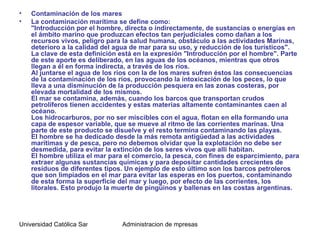 •   Contaminación de los mares
•   La contaminación marítima se define como:
    "Introducción por el hombre, directa o indirectamente, de sustancias o energías en
    el ámbito marino que produzcan efectos tan perjudiciales como dañan a los
    recursos vivos, peligro para la salud humana, obstáculo a las actividades Marinas,
    deterioro a la calidad del agua de mar para su uso, y reducción de los turísticos".
    La clave de esta definición está en la expresión "Introducción por el hombre". Parte
    de este aporte es deliberado, en las aguas de los océanos, mientras que otros
    llegan a él en forma indirecta, a través de los ríos.
    Al juntarse el agua de los ríos con la de los mares sufren éstos las consecuencias
    de la contaminación de los ríos, provocando la intoxicación de los peces, lo que
    lleva a una disminución de la producción pesquera en las zonas costeras, por
    elevada mortalidad de los mismos.
    El mar se contamina, además, cuando los barcos que transportan crudos
    petrolíferos tienen accidentes y estas materias altamente contaminantes caen al
    océano.
    Los hidrocarburos, por no ser miscibles con el agua, flotan en ella formando una
    capa de espesor variable, que se mueve al ritmo de las corrientes marinas. Una
    parte de este producto se disuelve y el resto termina contaminando las playas.
    El hombre se ha dedicado desde la más remota antigüedad a las actividades
    marítimas y de pesca, pero no debemos olvidar que la explotación no debe ser
    desmedida, para evitar la extinción de los seres vivos que allí habitan.
    El hombre utiliza el mar para el comercio, la pesca, con fines de esparcimiento, para
    extraer algunas sustancias químicas y para depositar cantidades crecientes de
    residuos de diferentes tipos. Un ejemplo de esto último son los barcos petroleros
    que son limpiados en el mar para evitar las esperas en los puertos, contaminando
    de esta forma la superficie del mar y luego, por efecto de las corrientes, los
    litorales. Esto produjo la muerte de pingüinos y ballenas en las costas argentinas.




Universidad Católica Santo Toriobio de Mogrovejo de mpresas
                                    Administracion
 