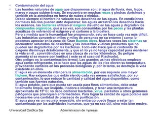 •   Contaminación del agua
•   Las fuentes naturales de agua que disponemos son: el agua de lluvia, ríos, lagos,
    mares y aguas subterráneas. Se encuentra en muchas rocas y piedras durísimas y
    también en la atmósfera en forma de nubes o nieblas.
    Desde siempre el hombre ha volcado sus desechos en las aguas. En condiciones
    normales los ríos pueden auto depurarse: las aguas arrastran los desechos hacia
    los océanos, las bacterias utilizan el oxígeno disuelto en las aguas y degradan los
    compuestos orgánicos, que a su vez, son consumidas por los peces y las plantas
    acuáticas de volviendo el oxígeno y el carbono a la biosfera.
    Pero a medida que la humanidad fue progresando, esto se hace cada vez más difícil.
    Las industrias concentran miles y miles de personas en su entorno ( como lo
    podemos apreciar en la zona del Gran Buenos Aires. Muchas veces los sistemas se
    encuentran saturados de desechos, y las industrias vuelcan productos que no
    pueden ser degradados por las bacterias. Todo esto hace que el contenido de
    oxígeno disminuya drásticamente, y que el río ya no tenga capacidad para mantener
    la vida en él , convirtiéndose en una cloaca de varios kilómetros. Su peligro
    aumenta si se mueve con lentitud ( este es el caso del Riachuelo).
    Otro peligro es la contaminación termal. Las grandes usinas eléctricas emplean
    agua como refrigerante, esto hace que las aguas de los ríos eleven su temperatura,
    provocando cambios en los procesos biológicos y, por lo tanto, se destruye la vida
    existente en ellos.
    El agua es un elemento vital para la alimentación, por eso requiere una mayor
    higiene. Hay exigencias que están siendo cada vez menos satisfechas, por su
    contaminación, lo que reduce la cantidad y calidad del agua disponibles, como
    también sus fuentes naturales.
    El agua potable, para que pueda ser usada para fines alimenticios, debe estar
    totalmente limpia, ser insípida, inodora e incolora, y tener una temperatura
    aproximada de 15º C; no debe contener bacterias, virus, parásitos u otros gérmenes
    patógenos que provoquen enfermedades. Para lograr la calidad de agua potable son
    necesarios una cantidad de procesos de purificación
    El agua pura es un recurso renovable, sin embargo puede llegar a estar tan
    contaminada por las actividades humanas, que ya no sea útil, sino más bien nociva.

Universidad Católica Santo Toriobio de Mogrovejo de mpresas
                                    Administracion
 