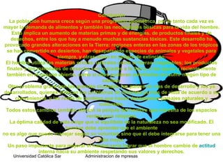 Conclusión
   La población humana crece según una progresión geométrica, por lo tanto cada vez es
mayor la demanda de alimentos y también las necesidades básicas para la vida del hombre.
     Esto implica un aumento de materias primas y de energías, de productos finales y de
    desechos, entre los que hay a menudo muchas sustancias tóxicas. Este desarrollo ha
 provocado grandes alteraciones en la Tierra: regiones enteras en las zonas de los trópicos
  se han convertido en desiertos, han desaparecido especies de animales y vegetales para
                         siempre, y otras están en peligro de extinción.
  El hombre utiliza las materias primas naturales como si fueran inagotables; los productos
  finales y los materiales de desecho son volcados a la tierra, a las aguas y reciente-mente
  también en el océano abierto, como si ellos pudieran asimilarlos sin sufrir ningún tipo de
                                             cambio.
   Otro problema grave son las grandes ciudades, los países en vías de desarrollo y los ya
 desarrollados, quienes enfocan los problemas de distintos puntos de vista de acuerdo a su
      conveniencia, y las redes de cambios que hacen desaparecer paisajes naturales y
                                           culturales.
  Todos estos cambios también afectan la psiquis del hombre que necesita de los espacios
                                     verdes para relajarse.
    La óptima calidad de vida exige que el equilibrio de la naturaleza no sea modificado. El
                            hombre debe aprender que el ambiente
no es algo que pueda manejar según su voluntad, sino que él debe integrarse para tener una
                                           vida mejor.
   Un paso importante para mejorar el hábitat sería lograr que el hombre cambio de actitud
                interna hacia su ambiente respetando sus valores y derechos.
    Universidad Católica Santo Toriobio de Mogrovejo de mpresas
                                        Administracion
 