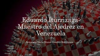 Eduardo Iturrizaga:
Maestro del Ajedrez en
Venezuela
Armando Nerio Hanoi Guedez Rodríguez
 