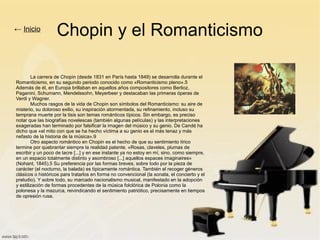 Chopin y el Romanticismo
La carrera de Chopin (desde 1831 en París hasta 1849) se desarrolla durante el
Romanticismo, en su segundo periodo conocido como «Romanticismo pleno».5
Además de él, en Europa brillaban en aquellos años compositores como Berlioz,
Paganini, Schumann, Mendelssohn, Meyerbeer y destacaban las primeras óperas de
Verdi y Wagner.
Muchos rasgos de la vida de Chopin son símbolos del Romanticismo: su aire de
misterio, su doloroso exilio, su inspiración atormentada, su refinamiento, incluso su
temprana muerte por la tisis son temas románticos típicos. Sin embargo, es preciso
notar que las biografías novelescas (también algunas películas) y las interpretaciones
exageradas han terminado por falsificar la imagen del músico y su genio. De Candé ha
dicho que «el mito con que se ha hecho víctima a su genio es el más tenaz y más
nefasto de la historia de la música».9
Otro aspecto romántico en Chopin es el hecho de que su sentimiento lírico
termine por quebrantar siempre la realidad patente. «Rosas, claveles, plumas de
escribir y un poco de lacre [...] y en ese instante ya no estoy en mí, sino, como siempre,
en un espacio totalmente distinto y asombroso [...] aquellos espaces imaginaires»
(Nohant, 1845).5 Su preferencia por las formas breves, sobre todo por la pieza de
carácter (el nocturno, la balada) es típicamente romántica. También el recoger géneros
clásicos o históricos para tratarlos en forma no convencional (la sonata, el concierto y el
preludio). Y sobre todo, su marcado nacionalismo musical, manifestado en la adopción
y estilización de formas procedentes de la música folclórica de Polonia como la
polonesa y la mazurca, reivindicando el sentimiento patriótico, precisamente en tiempos
de opresión rusa.
← Inicio
 